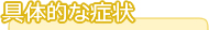 具体的な症状 具体的な症状